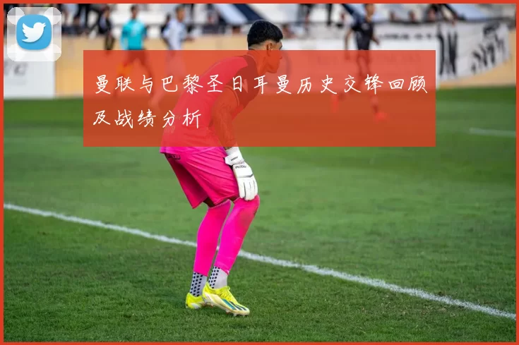 曼联与巴黎圣日耳曼历史交锋回顾及战绩分析