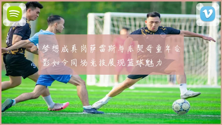 梦想成真岗萨雷斯与东契奇童年合影如今同场竞技展现篮球魅力