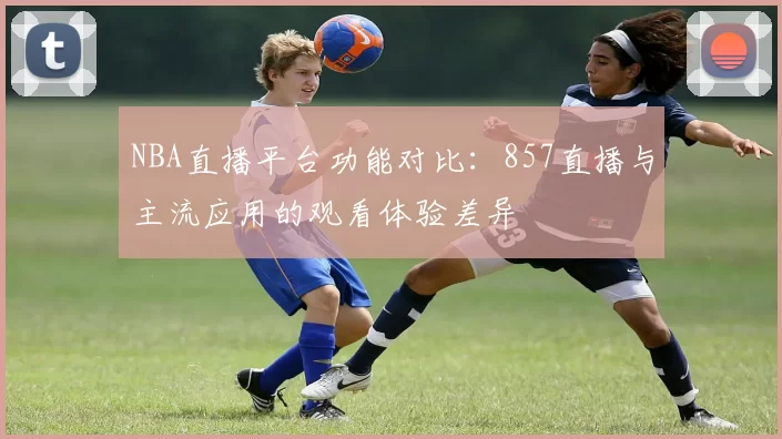 NBA直播平台功能对比：857直播与主流应用的观看体验差异