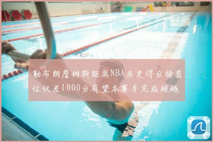 勒布朗詹姆斯距离NBA历史得分榜首位仅差1000分有望本赛季完成超越