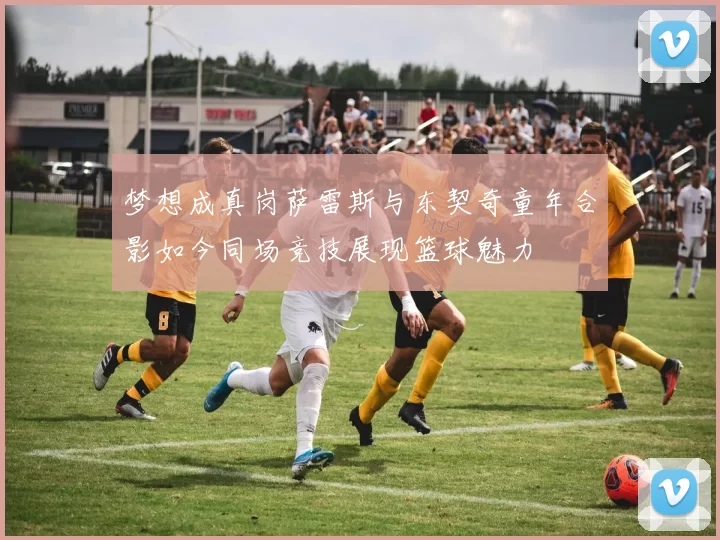 梦想成真岗萨雷斯与东契奇童年合影如今同场竞技展现篮球魅力
