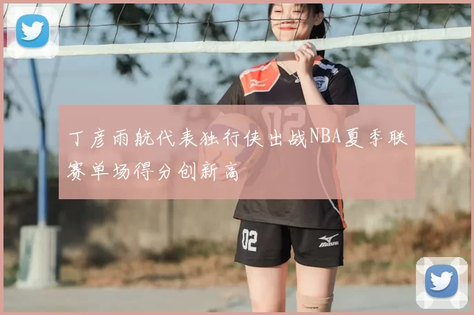 丁彦雨航代表独行侠出战NBA夏季联赛单场得分创新高