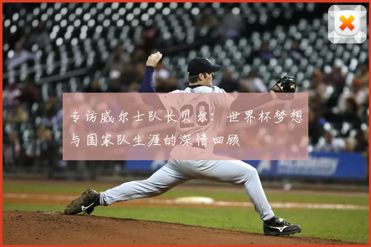 专访威尔士队长贝尔:世界杯梦想与国家队生涯的深情回顾