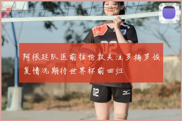 阿根廷队医前往伦敦关注罗梅罗恢复情况期待世界杯前回归