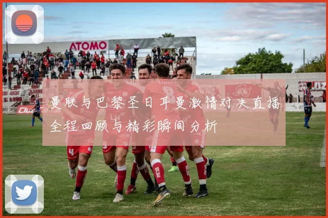 曼联与巴黎圣日耳曼激情对决直播全程回顾与精彩瞬间分析