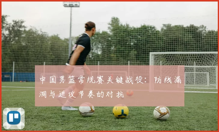 中国男篮常规赛关键战役:防线漏洞与进攻节奏的对抗