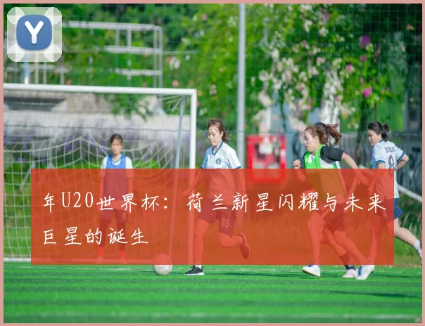 年U20世界杯:荷兰新星闪耀与未来巨星的诞生