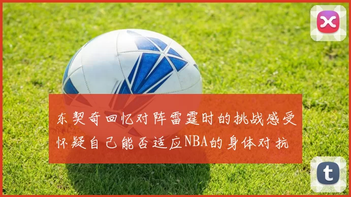 东契奇回忆对阵雷霆时的挑战感受怀疑自己能否适应NBA的身体对抗