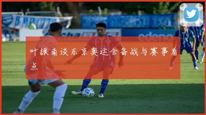 叶振南谈东京奥运会备战与赛事看点