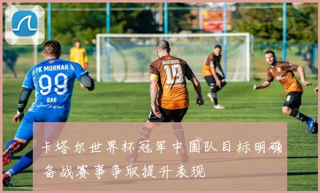 卡塔尔世界杯冠军中国队目标明确 备战赛事争取提升表现