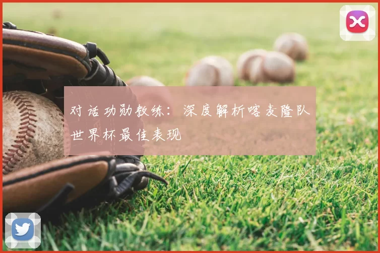 对话功勋教练:深度解析喀麦隆队世界杯最佳表现