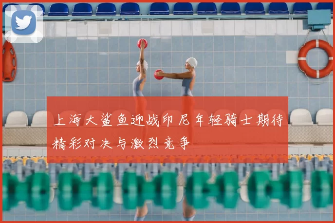 上海大鲨鱼迎战印尼年轻骑士期待精彩对决与激烈竞争