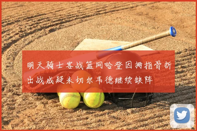 明天骑士客战篮网哈登因拇指骨折出战成疑米切尔韦德继续缺阵