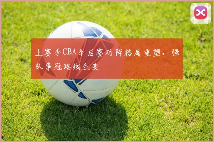 上赛季CBA季后赛对阵格局重塑，强队争冠路线生变