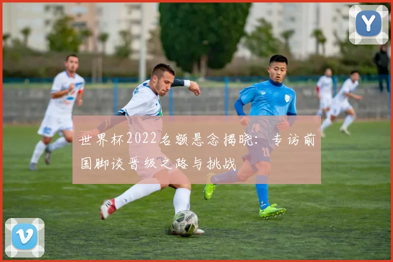 世界杯2022名额悬念揭晓:专访前国脚谈晋级之路与挑战