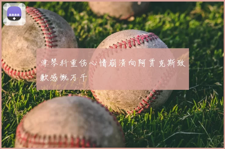 津琴科重伤心情崩溃向阿贾克斯致歉感慨万千