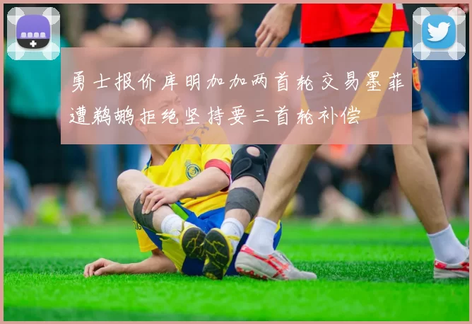 勇士报价库明加加两首轮交易墨菲遭鹈鹕拒绝坚持要三首轮补偿