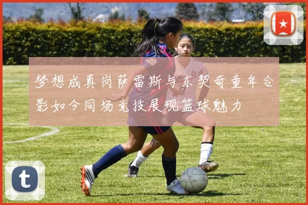 梦想成真岗萨雷斯与东契奇童年合影如今同场竞技展现篮球魅力