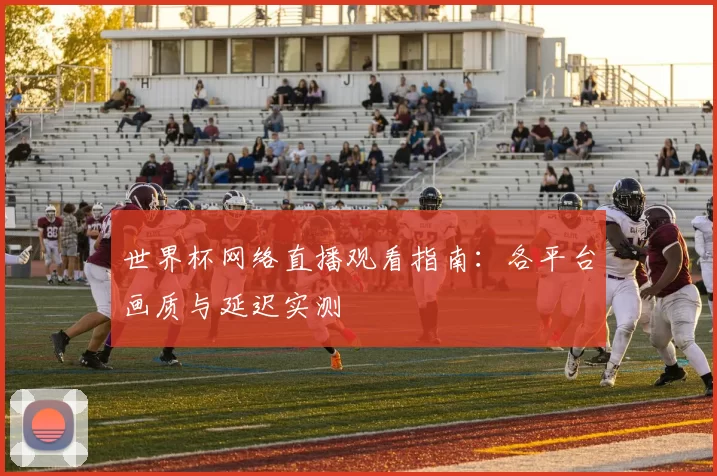 世界杯网络直播观看指南:各平台画质与延迟实测