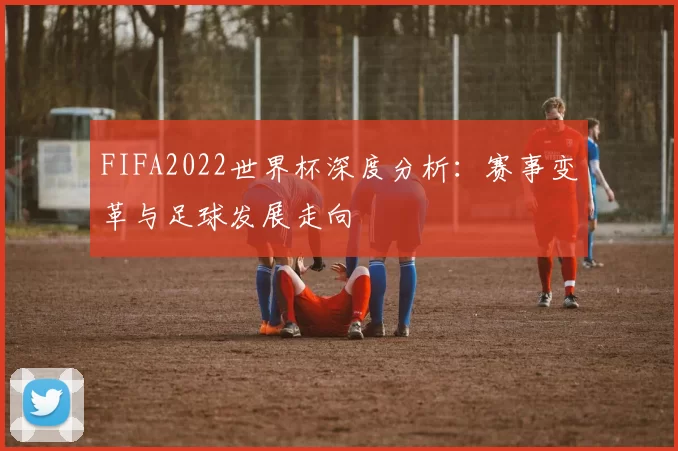 FIFA2022世界杯深度分析：赛事变革与足球发展走向