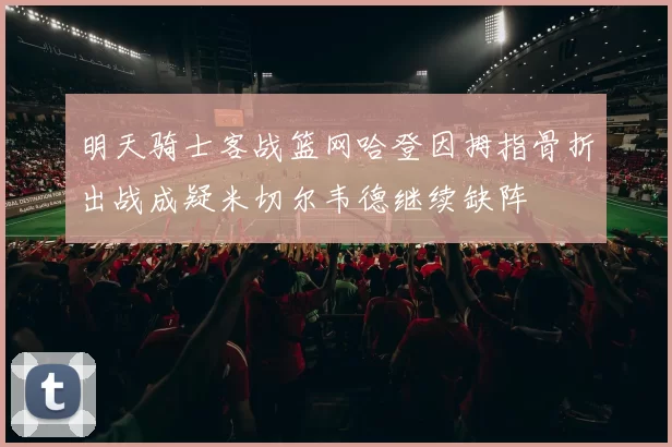 明天骑士客战篮网哈登因拇指骨折出战成疑米切尔韦德继续缺阵