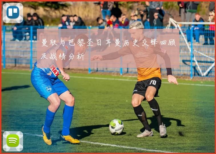 曼联与巴黎圣日耳曼历史交锋回顾及战绩分析