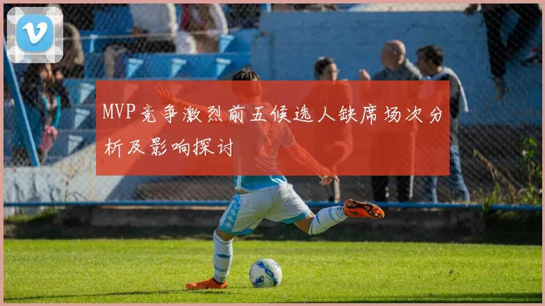 MVP竞争激烈前五候选人缺席场次分析及影响探讨