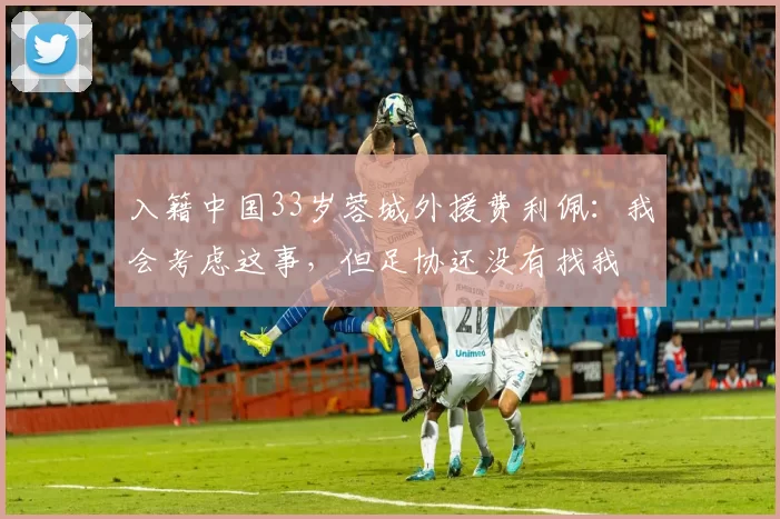 入籍中国33岁蓉城外援费利佩:我会考虑这事,但足协还没有找我