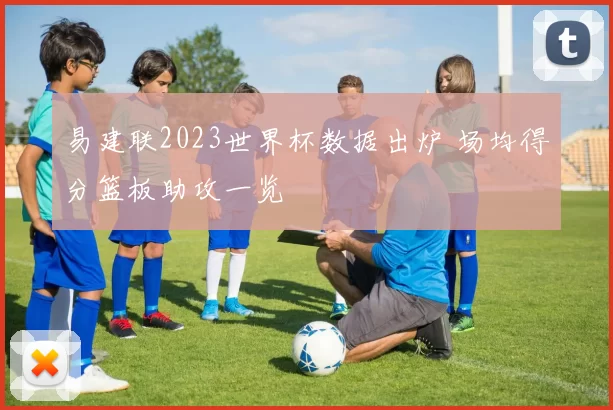 易建联2023世界杯数据出炉 场均得分篮板助攻一览