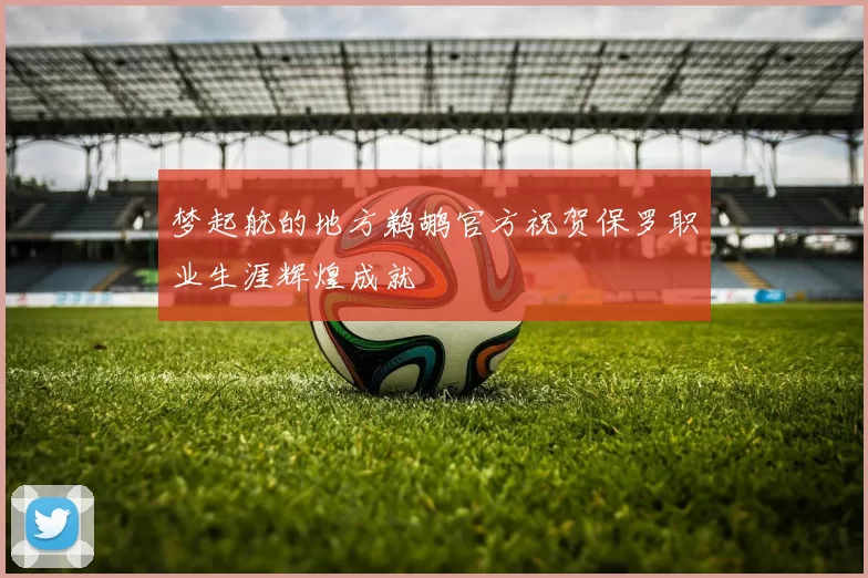梦起航的地方鹈鹕官方祝贺保罗职业生涯辉煌成就