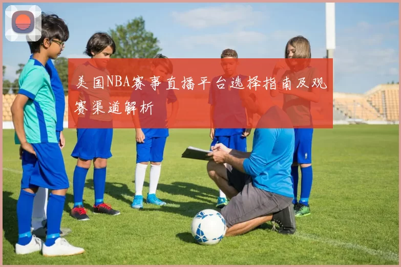 美国NBA赛事直播平台选择指南及观赛渠道解析