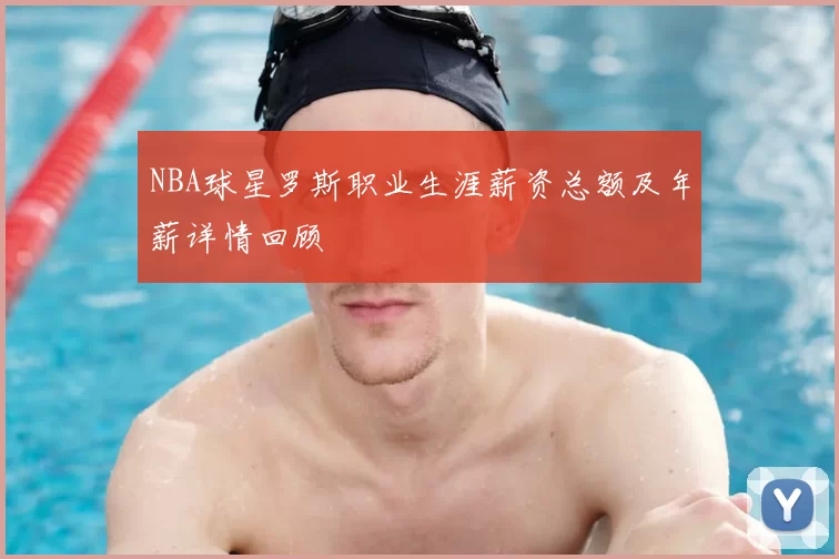 NBA球星罗斯职业生涯薪资总额及年薪详情回顾