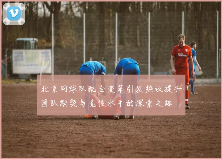 北京网球队配合变革引发热议提升团队默契与竞技水平的探索之路