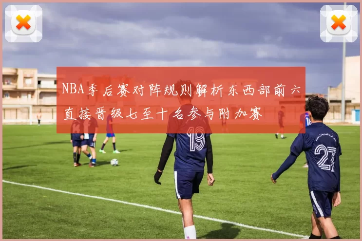 NBA季后赛对阵规则解析东西部前六直接晋级七至十名参与附加赛