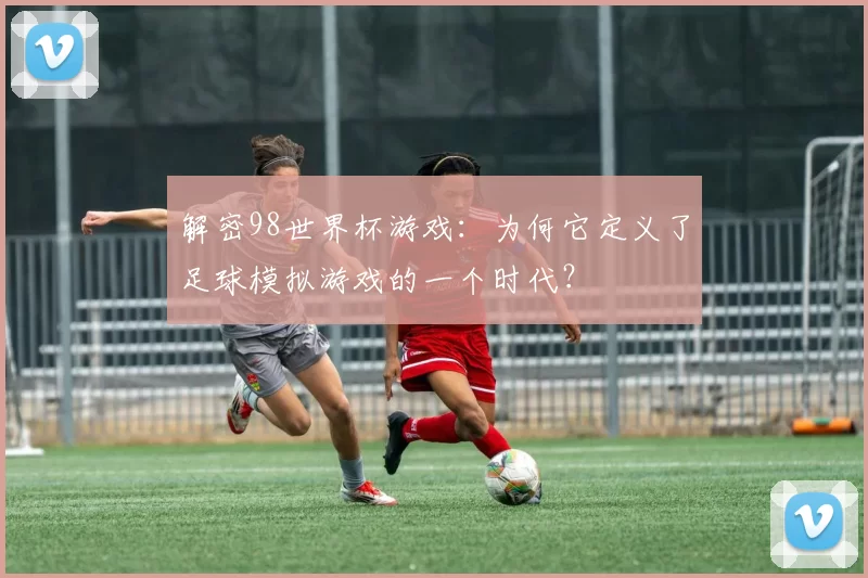 解密98世界杯游戏：为何它定义了足球模拟游戏的一个时代？