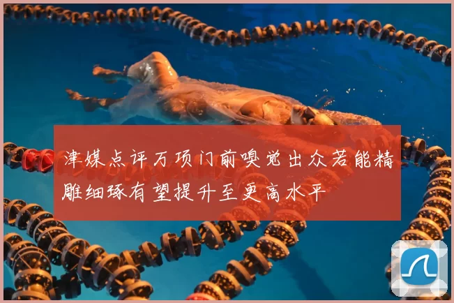 津媒点评万项门前嗅觉出众若能精雕细琢有望提升至更高水平