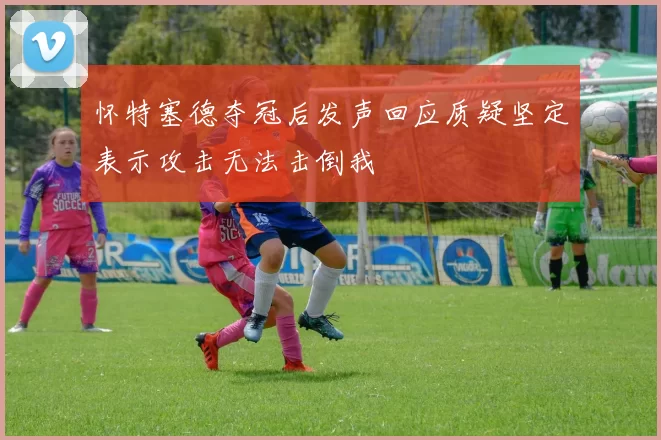 怀特塞德夺冠后发声回应质疑坚定表示攻击无法击倒我