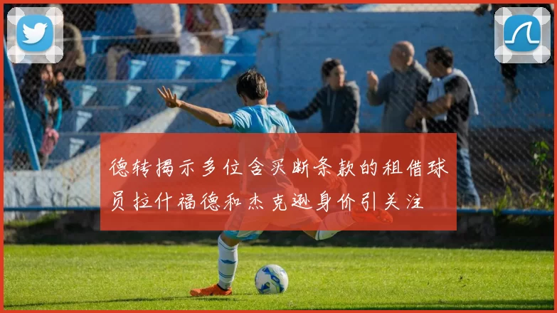 德转揭示多位含买断条款的租借球员拉什福德和杰克逊身价引关注