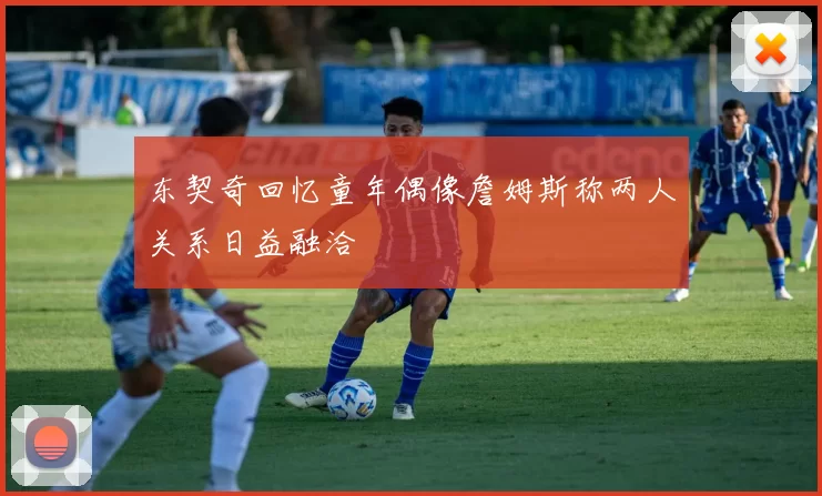 东契奇回忆童年偶像詹姆斯称两人关系日益融洽