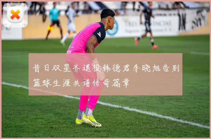 昔日双星齐退役韩德君李晓旭告别篮球生涯共谱传奇篇章