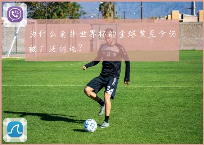 为什么南非世界杯的金球奖至今仍被广泛讨论?