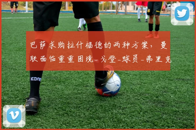 巴萨求购拉什福德的两种方案，曼联面临重重困境_戈登_球员_弗里克