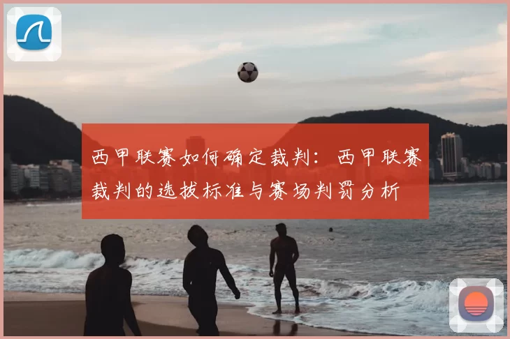西甲联赛如何确定裁判:西甲联赛裁判的选拔标准与赛场判罚分析