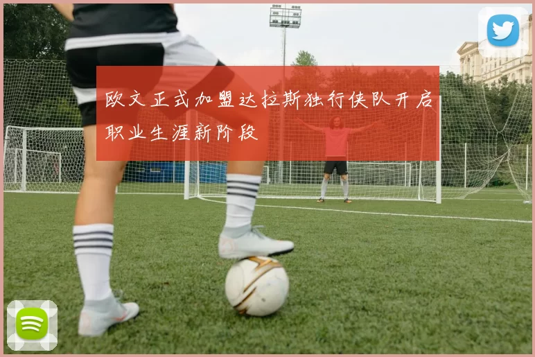 欧文正式加盟达拉斯独行侠队开启职业生涯新阶段