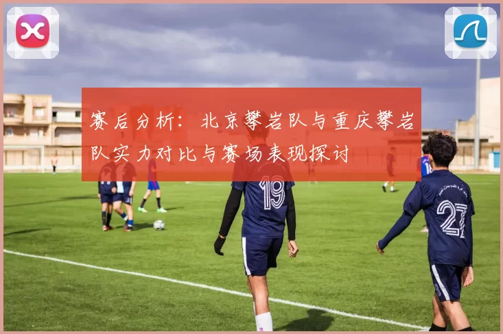 赛后分析:北京攀岩队与重庆攀岩队实力对比与赛场表现探讨