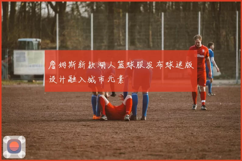 詹姆斯新款湖人篮球服发布球迷版设计融入城市元素