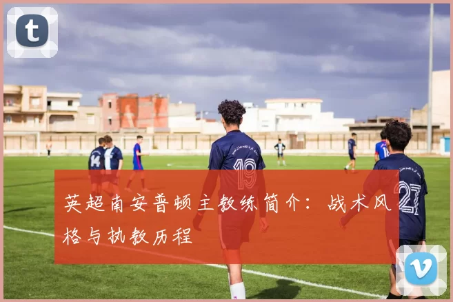 英超南安普顿主教练简介:战术风格与执教历程