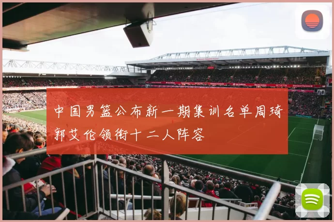 中国男篮公布新一期集训名单周琦郭艾伦领衔十二人阵容