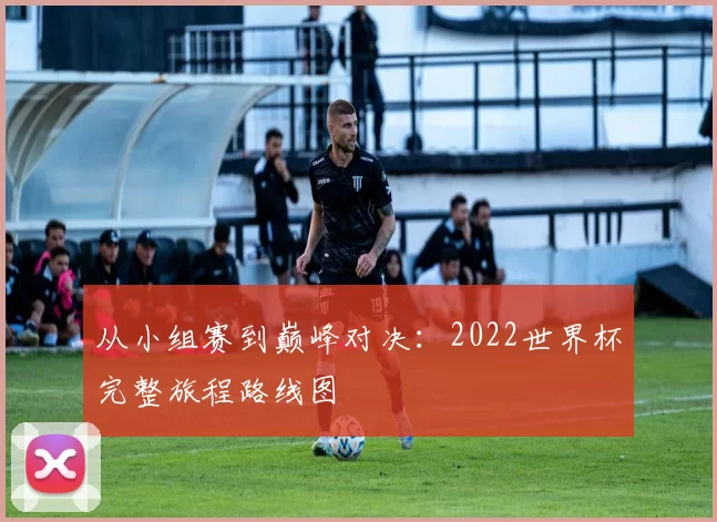 从小组赛到巅峰对决：2022世界杯完整旅程路线图