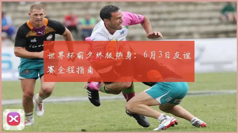 世界杯前夕终极热身:6月3日友谊赛全程指南